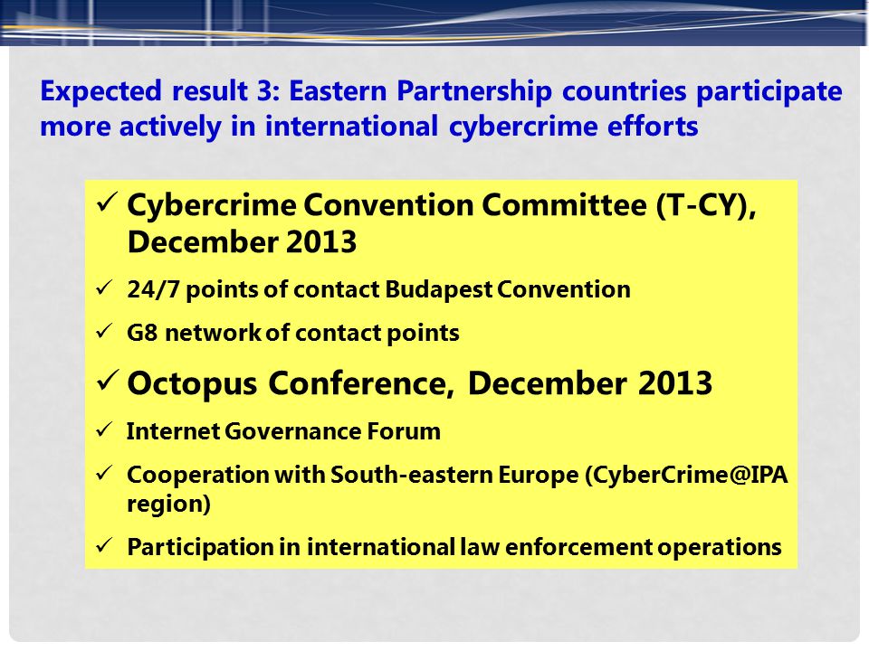 Expected result 3: Eastern Partnership countries participate more actively in international cybercrime efforts Cybercrime Convention Committee (T-CY), December /7 points of contact Budapest Convention G8 network of contact points Octopus Conference, December 2013 Internet Governance Forum Cooperation with South-eastern Europe region) Participation in international law enforcement operations