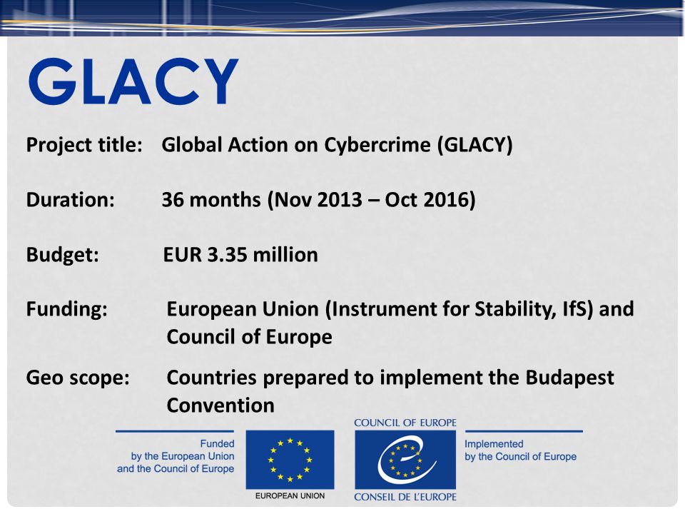 Project title: Global Action on Cybercrime (GLACY) Duration:36 months (Nov 2013 – Oct 2016) Budget:EUR 3.35 million Funding:European Union (Instrument for Stability, IfS) and Council of Europe Geo scope:Countries prepared to implement the Budapest Convention GLACY
