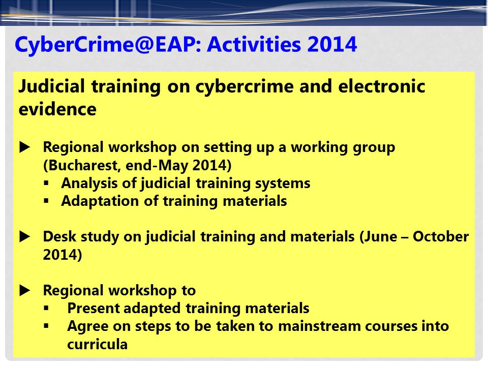 Activities 2014 Judicial training on cybercrime and electronic evidence  Regional workshop on setting up a working group (Bucharest, end-May 2014)  Analysis of judicial training systems  Adaptation of training materials  Desk study on judicial training and materials (June – October 2014)  Regional workshop to  Present adapted training materials  Agree on steps to be taken to mainstream courses into curricula