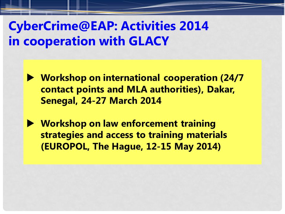 Activities 2014 in cooperation with GLACY  Workshop on international cooperation (24/7 contact points and MLA authorities), Dakar, Senegal, March 2014  Workshop on law enforcement training strategies and access to training materials (EUROPOL, The Hague, May 2014)