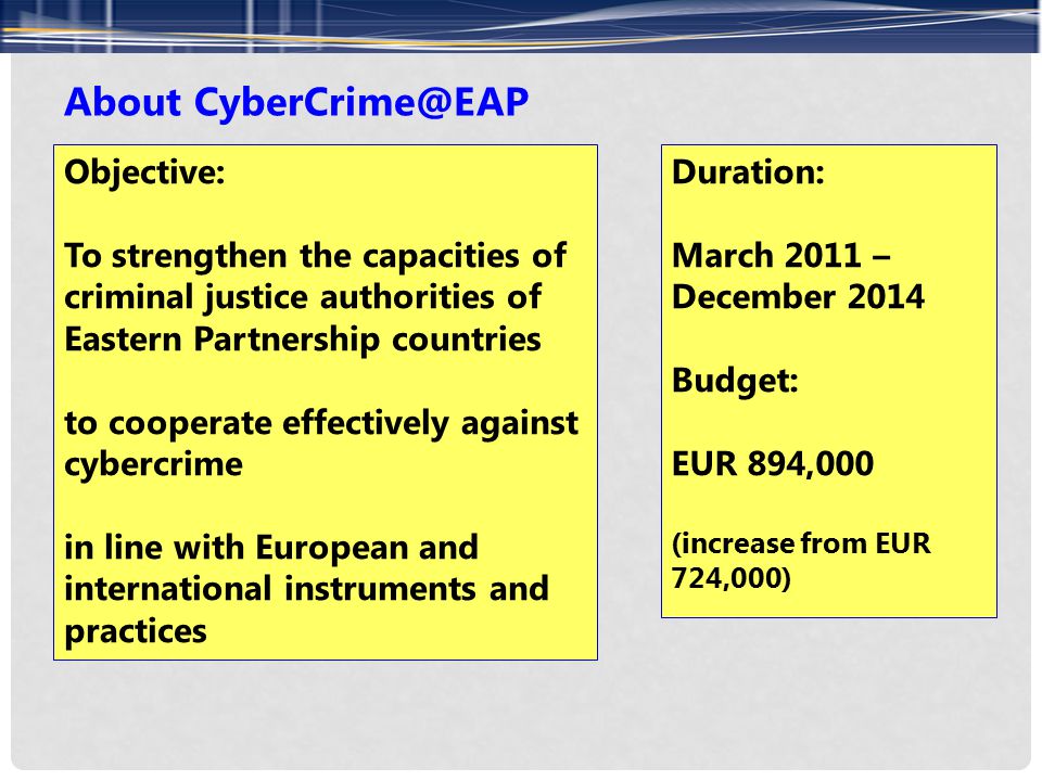 About Objective: To strengthen the capacities of criminal justice authorities of Eastern Partnership countries to cooperate effectively against cybercrime in line with European and international instruments and practices Duration: March 2011 – December 2014 Budget: EUR 894,000 (increase from EUR 724,000)