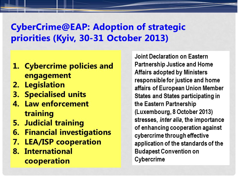 Adoption of strategic priorities (Kyiv, October 2013) 1.Cybercrime policies and engagement 2.Legislation 3.Specialised units 4.Law enforcement training 5.Judicial training 6.Financial investigations 7.LEA/ISP cooperation 8.International cooperation Joint Declaration on Eastern Partnership Justice and Home Affairs adopted by Ministers responsible for justice and home affairs of European Union Member States and States participating in the Eastern Partnership (Luxembourg, 8 October 2013) stresses, inter alia, the importance of enhancing cooperation against cybercrime through effective application of the standards of the Budapest Convention on Cybercrime