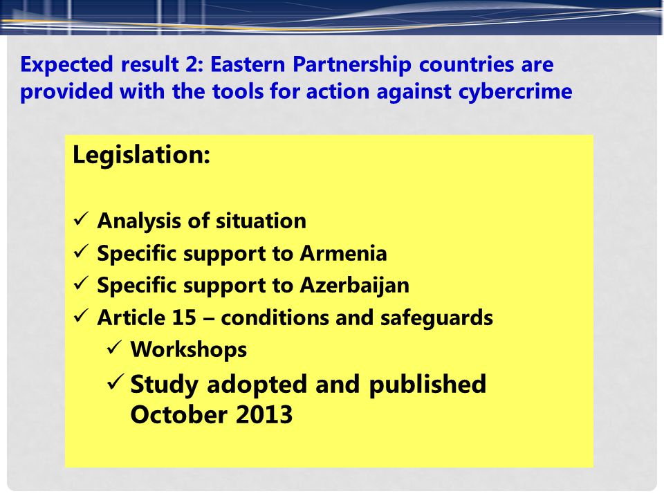 Expected result 2: Eastern Partnership countries are provided with the tools for action against cybercrime Legislation: Analysis of situation Specific support to Armenia Specific support to Azerbaijan Article 15 – conditions and safeguards Workshops Study adopted and published October 2013