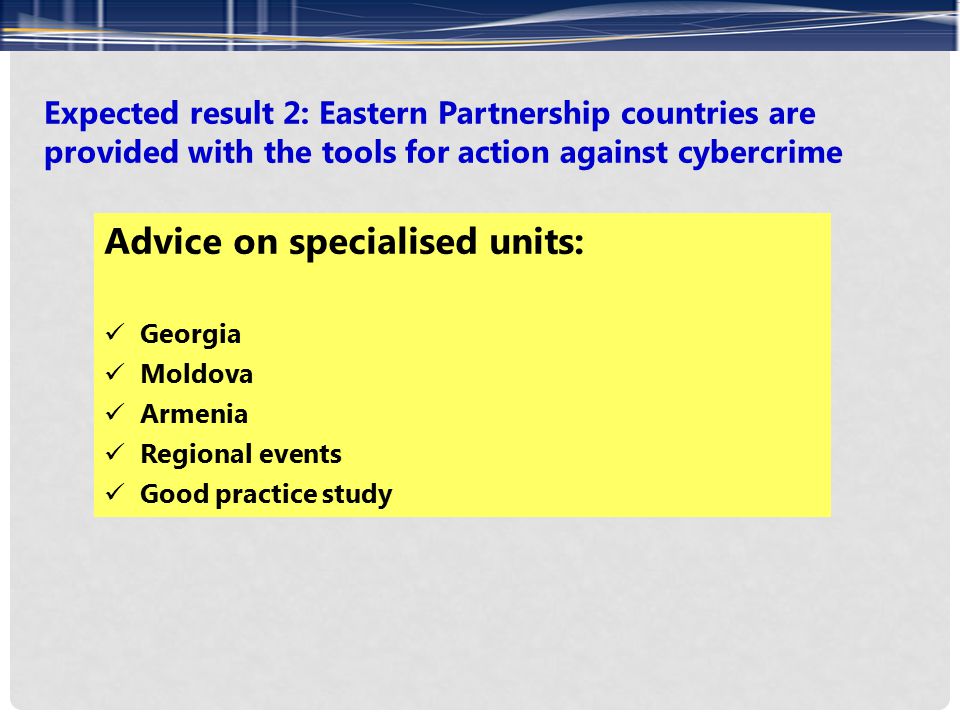 Expected result 2: Eastern Partnership countries are provided with the tools for action against cybercrime Advice on specialised units: Georgia Moldova Armenia Regional events Good practice study