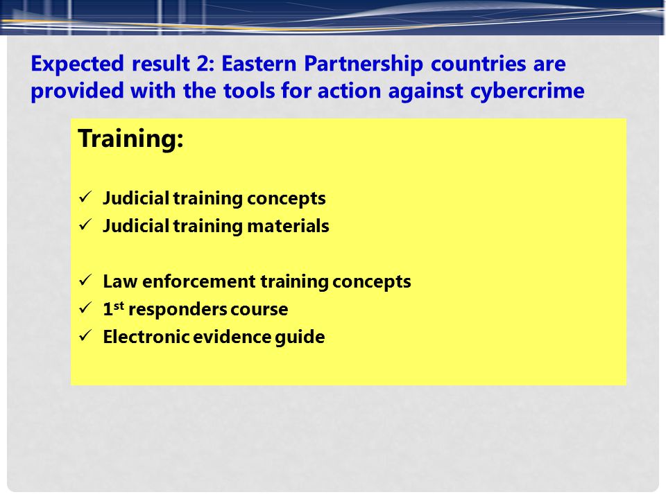 Expected result 2: Eastern Partnership countries are provided with the tools for action against cybercrime Training: Judicial training concepts Judicial training materials Law enforcement training concepts 1 st responders course Electronic evidence guide