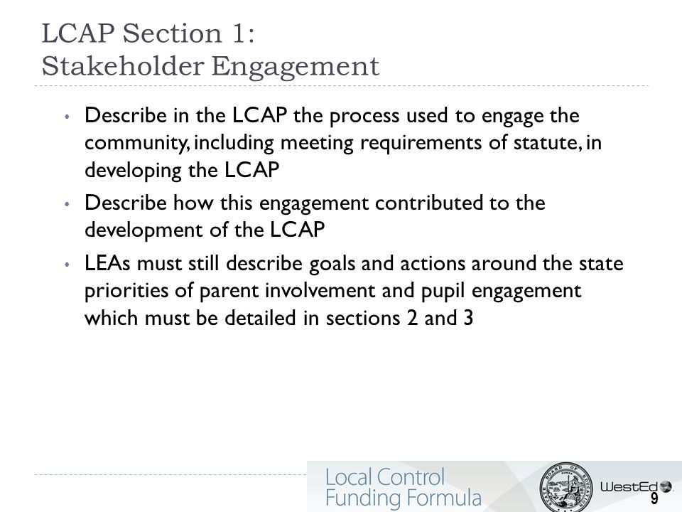LCAP Section 1: Stakeholder Engagement Describe in the LCAP the process used to engage the community, including meeting requirements of statute, in developing the LCAP Describe how this engagement contributed to the development of the LCAP LEAs must still describe goals and actions around the state priorities of parent involvement and pupil engagement which must be detailed in sections 2 and 3 9