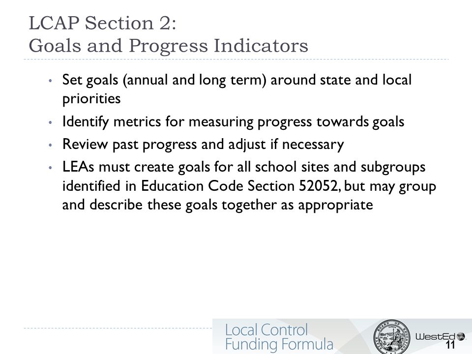 LCAP Section 2: Goals and Progress Indicators Set goals (annual and long term) around state and local priorities Identify metrics for measuring progress towards goals Review past progress and adjust if necessary LEAs must create goals for all school sites and subgroups identified in Education Code Section 52052, but may group and describe these goals together as appropriate 11