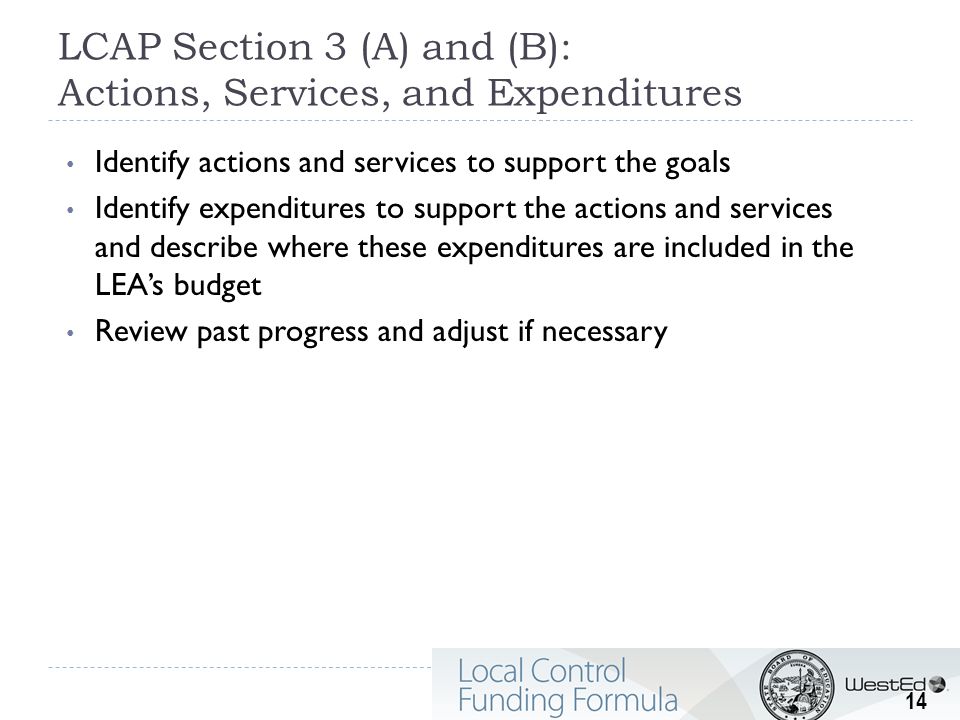 LCAP Section 3 (A) and (B): Actions, Services, and Expenditures Identify actions and services to support the goals Identify expenditures to support the actions and services and describe where these expenditures are included in the LEA’s budget Review past progress and adjust if necessary 14