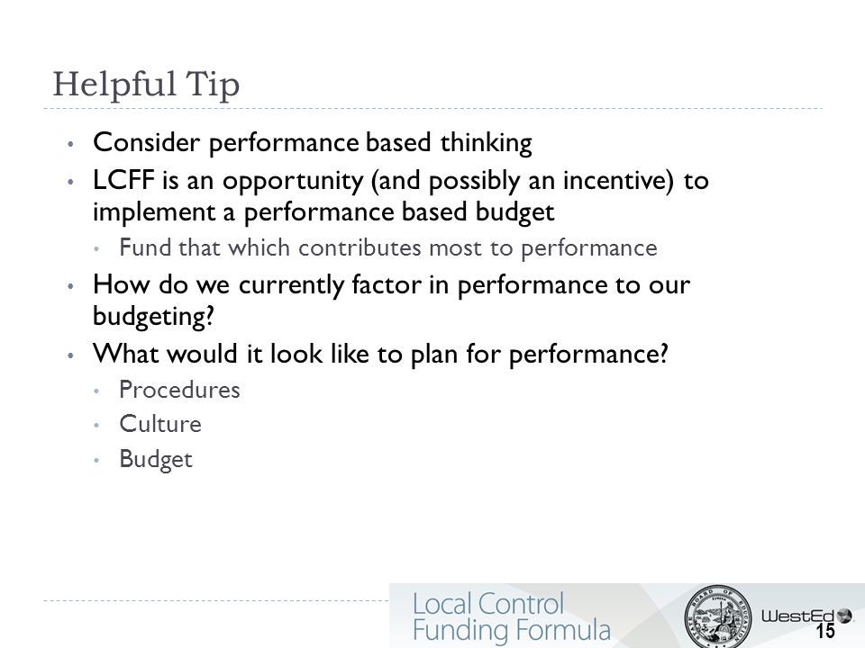 Helpful Tip Consider performance based thinking LCFF is an opportunity (and possibly an incentive) to implement a performance based budget Fund that which contributes most to performance How do we currently factor in performance to our budgeting.