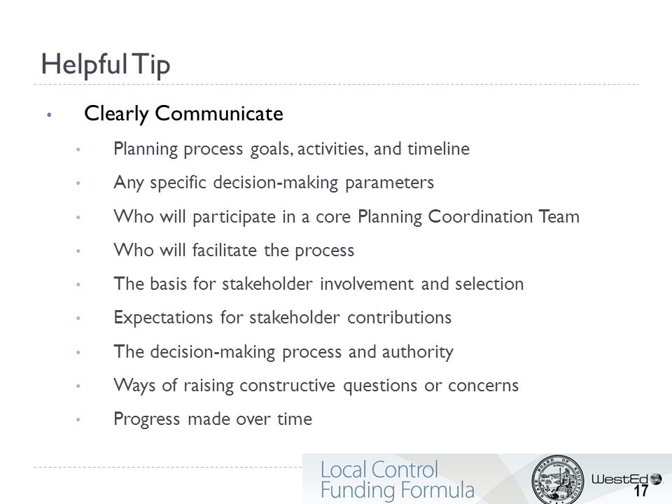 Helpful Tip Clearly Communicate Planning process goals, activities, and timeline Any specific decision-making parameters Who will participate in a core Planning Coordination Team Who will facilitate the process The basis for stakeholder involvement and selection Expectations for stakeholder contributions The decision-making process and authority Ways of raising constructive questions or concerns Progress made over time 17