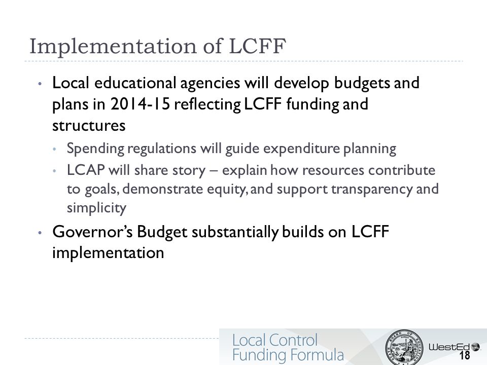 Implementation of LCFF Local educational agencies will develop budgets and plans in reflecting LCFF funding and structures Spending regulations will guide expenditure planning LCAP will share story – explain how resources contribute to goals, demonstrate equity, and support transparency and simplicity Governor’s Budget substantially builds on LCFF implementation 18