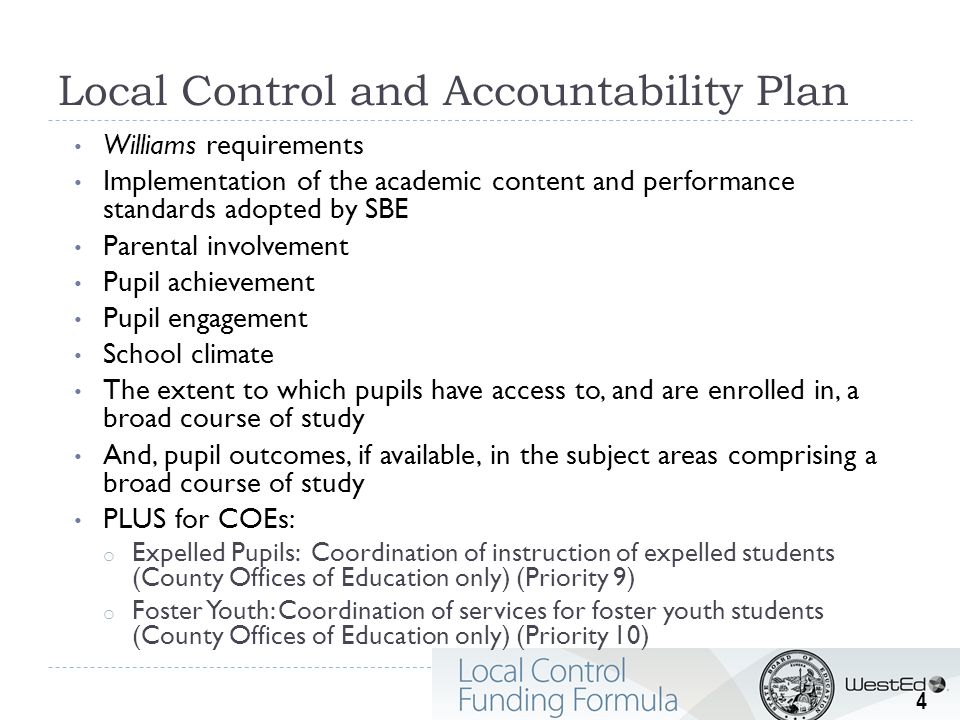 Local Control and Accountability Plan Williams requirements Implementation of the academic content and performance standards adopted by SBE Parental involvement Pupil achievement Pupil engagement School climate The extent to which pupils have access to, and are enrolled in, a broad course of study And, pupil outcomes, if available, in the subject areas comprising a broad course of study PLUS for COEs: o Expelled Pupils: Coordination of instruction of expelled students (County Offices of Education only) (Priority 9) o Foster Youth: Coordination of services for foster youth students (County Offices of Education only) (Priority 10) 4