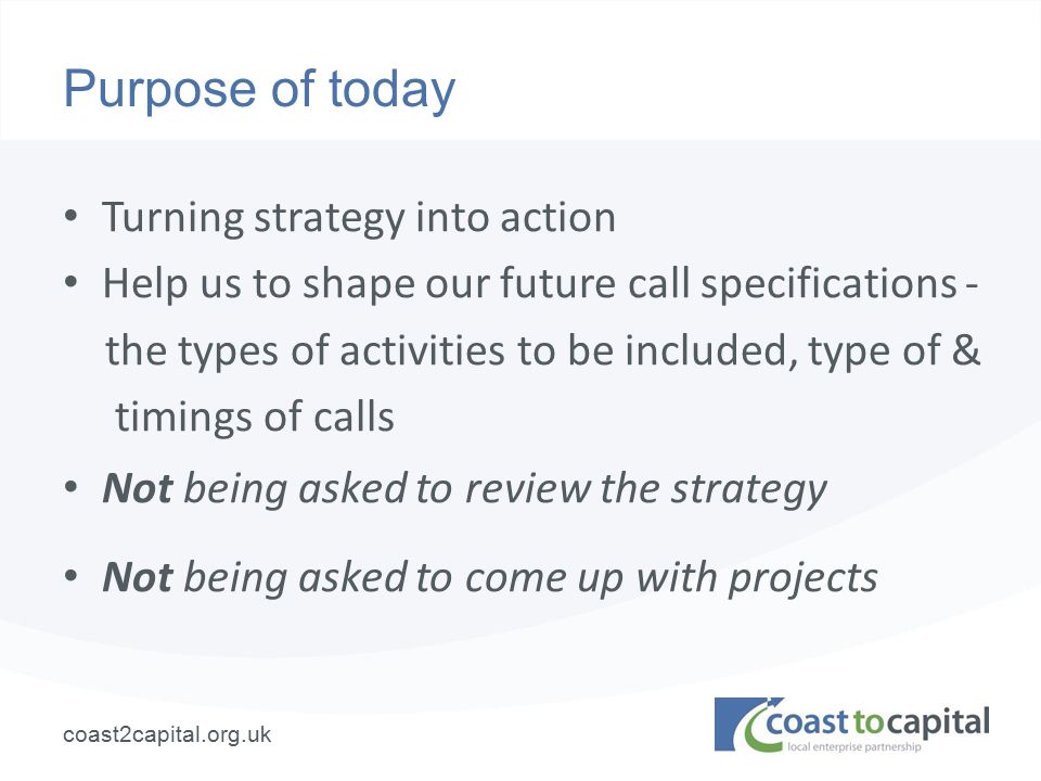 coast2capital.org.uk Purpose of today Turning strategy into action Help us to shape our future call specifications - the types of activities to be included, type of & timings of calls Not being asked to review the strategy Not being asked to come up with projects