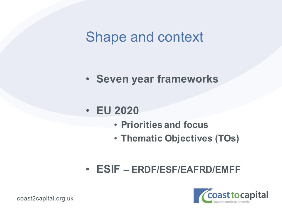 coast2capital.org.uk Shape and context Seven year frameworks EU 2020 Priorities and focus Thematic Objectives (TOs) ESIF – ERDF/ESF/EAFRD/EMFF