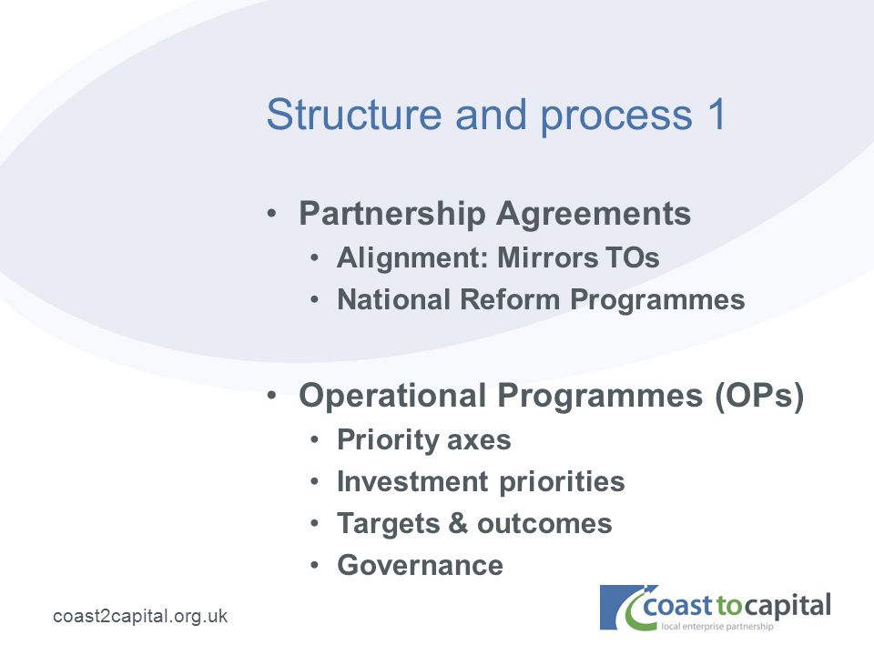 coast2capital.org.uk Structure and process 1 Partnership Agreements Alignment: Mirrors TOs National Reform Programmes Operational Programmes (OPs) Priority axes Investment priorities Targets & outcomes Governance