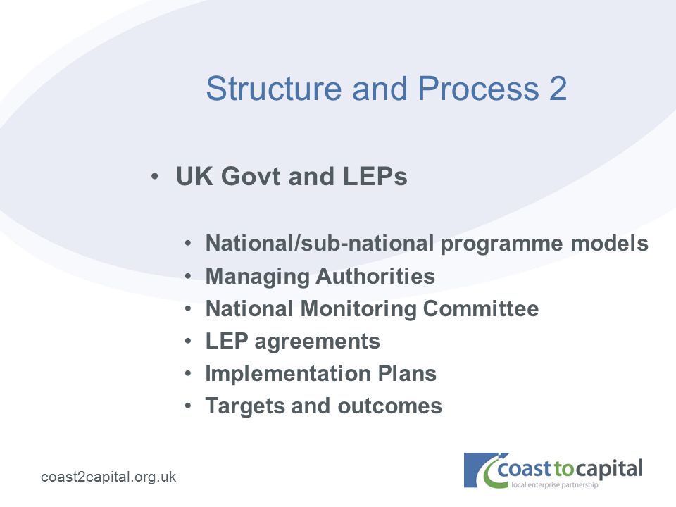 coast2capital.org.uk Structure and Process 2 UK Govt and LEPs National/sub-national programme models Managing Authorities National Monitoring Committee LEP agreements Implementation Plans Targets and outcomes
