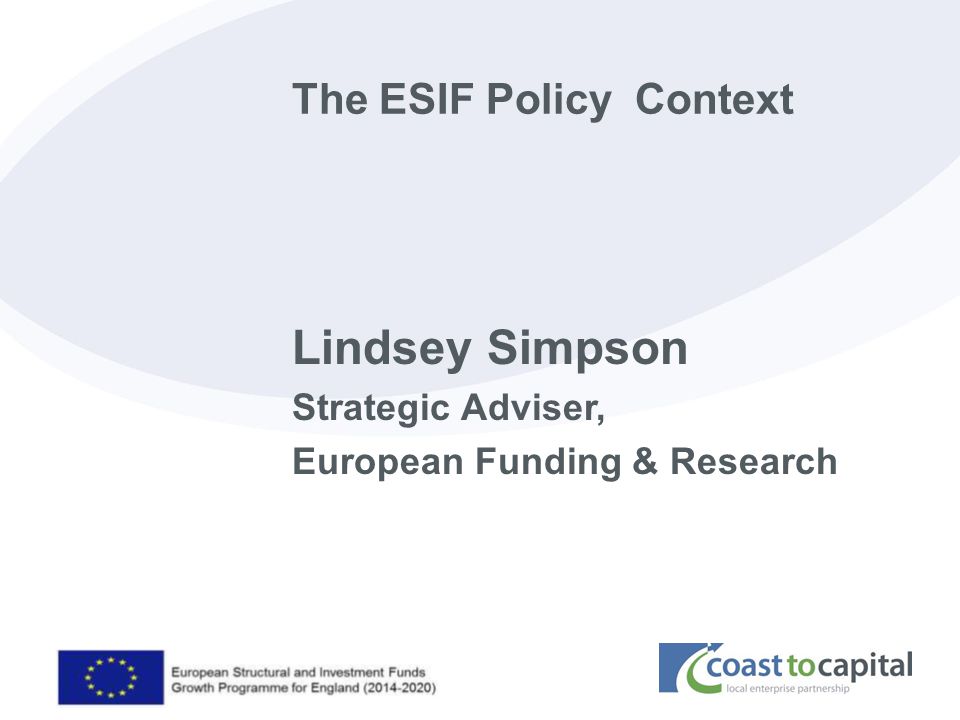 coast2capital.org.uk The ESIF Policy Context Lindsey Simpson Strategic Adviser, European Funding & Research