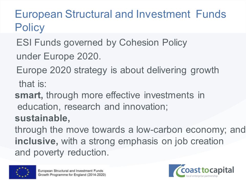 coast2capital.org.uk European Structural and Investment Funds Policy ESI Funds governed by Cohesion Policy under Europe 2020.