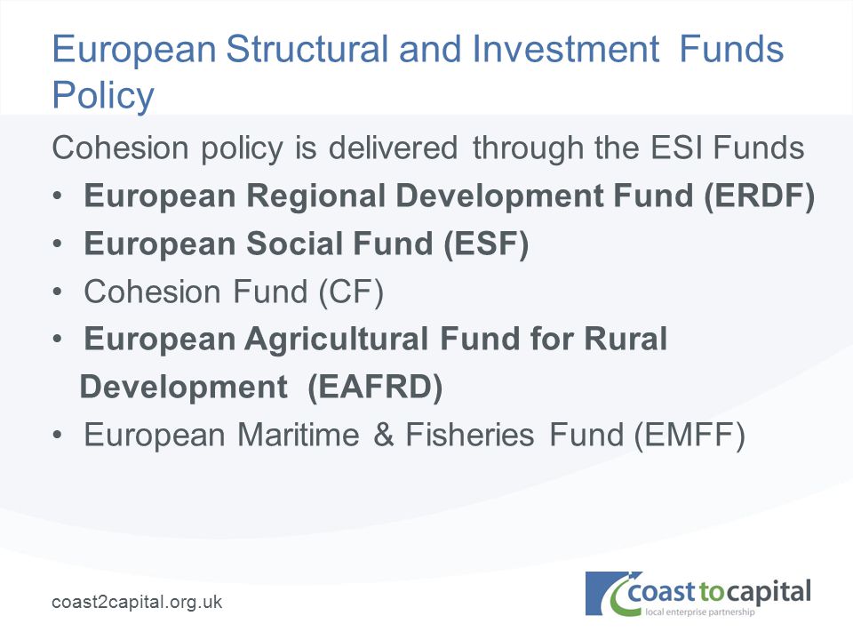 coast2capital.org.uk European Structural and Investment Funds Policy Cohesion policy is delivered through the ESI Funds European Regional Development Fund (ERDF) European Social Fund (ESF) Cohesion Fund (CF) European Agricultural Fund for Rural Development (EAFRD) European Maritime & Fisheries Fund (EMFF)