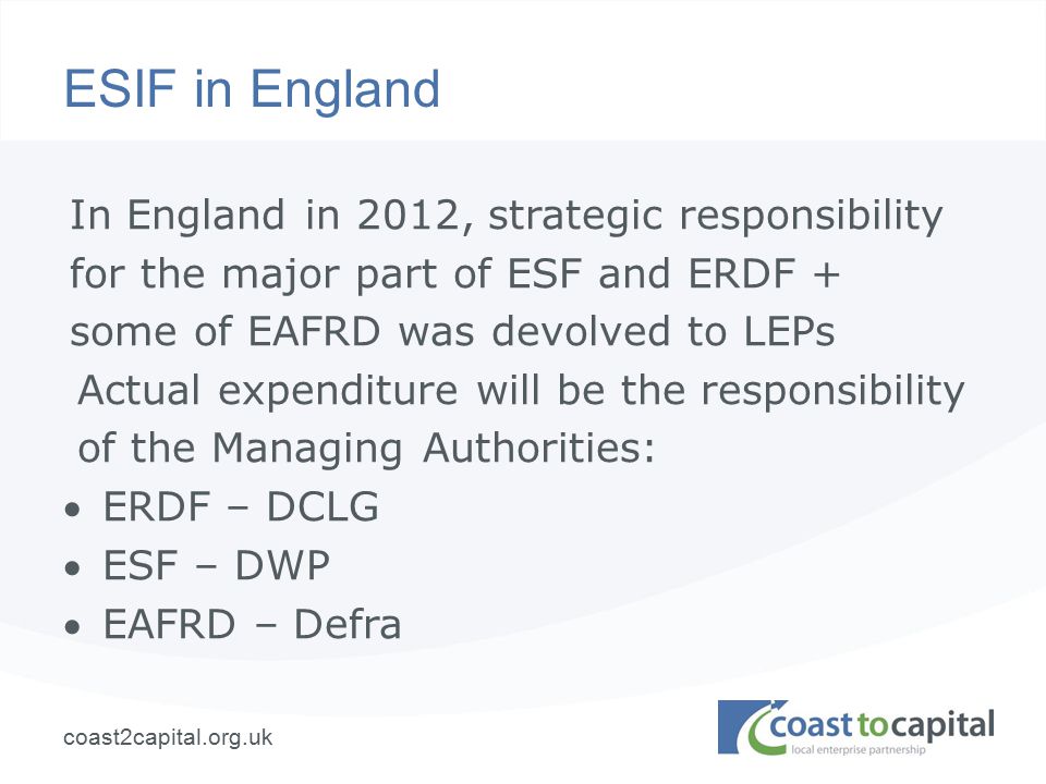 coast2capital.org.uk ESIF in England In England in 2012, strategic responsibility for the major part of ESF and ERDF + some of EAFRD was devolved to LEPs Actual expenditure will be the responsibility of the Managing Authorities: ERDF – DCLG ESF – DWP EAFRD – Defra
