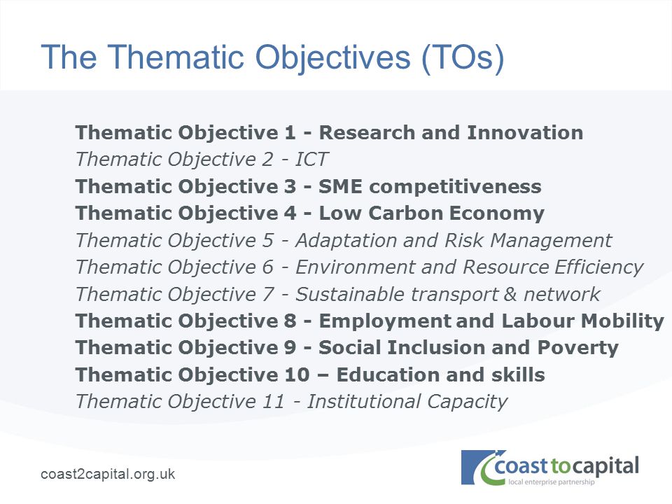 coast2capital.org.uk The Thematic Objectives (TOs) Thematic Objective 1 - Research and Innovation Thematic Objective 2 - ICT Thematic Objective 3 - SME competitiveness Thematic Objective 4 - Low Carbon Economy Thematic Objective 5 - Adaptation and Risk Management Thematic Objective 6 - Environment and Resource Efficiency Thematic Objective 7 - Sustainable transport & network Thematic Objective 8 - Employment and Labour Mobility Thematic Objective 9 - Social Inclusion and Poverty Thematic Objective 10 – Education and skills Thematic Objective 11 - Institutional Capacity