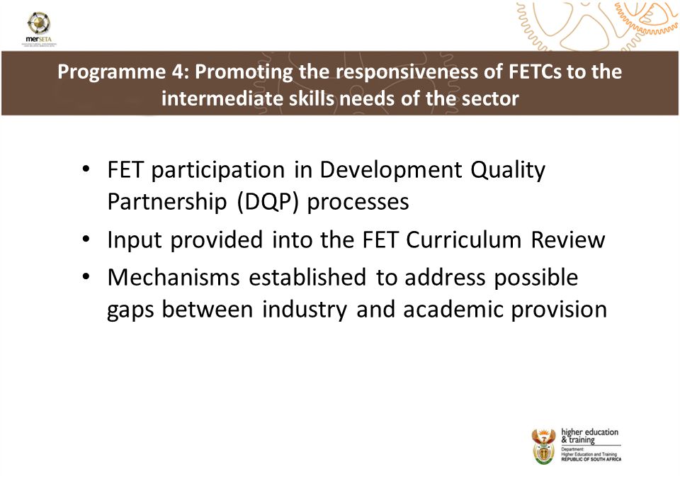 FET participation in Development Quality Partnership (DQP) processes Input provided into the FET Curriculum Review Mechanisms established to address possible gaps between industry and academic provision Programme 4: Promoting the responsiveness of FETCs to the intermediate skills needs of the sector