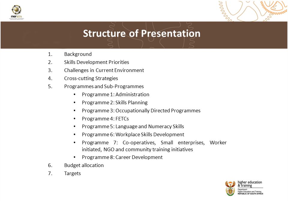1.Background 2.Skills Development Priorities 3.Challenges in Current Environment 4.Cross-cutting Strategies 5.Programmes and Sub-Programmes Programme 1: Administration Programme 2: Skills Planning Programme 3: Occupationally Directed Programmes Programme 4: FETCs Programme 5: Language and Numeracy Skills Programme 6: Workplace Skills Development Programme 7: Co-operatives, Small enterprises, Worker initiated, NGO and community training initiatives Programme 8: Career Development 6.Budget allocation 7.Targets Structure of Presentation