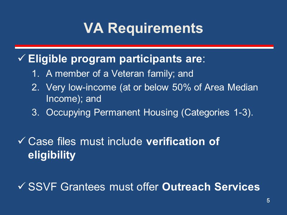 VA Requirements Eligible program participants are: 1.A member of a Veteran family; and 2.Very low-income (at or below 50% of Area Median Income); and 3.Occupying Permanent Housing (Categories 1-3).