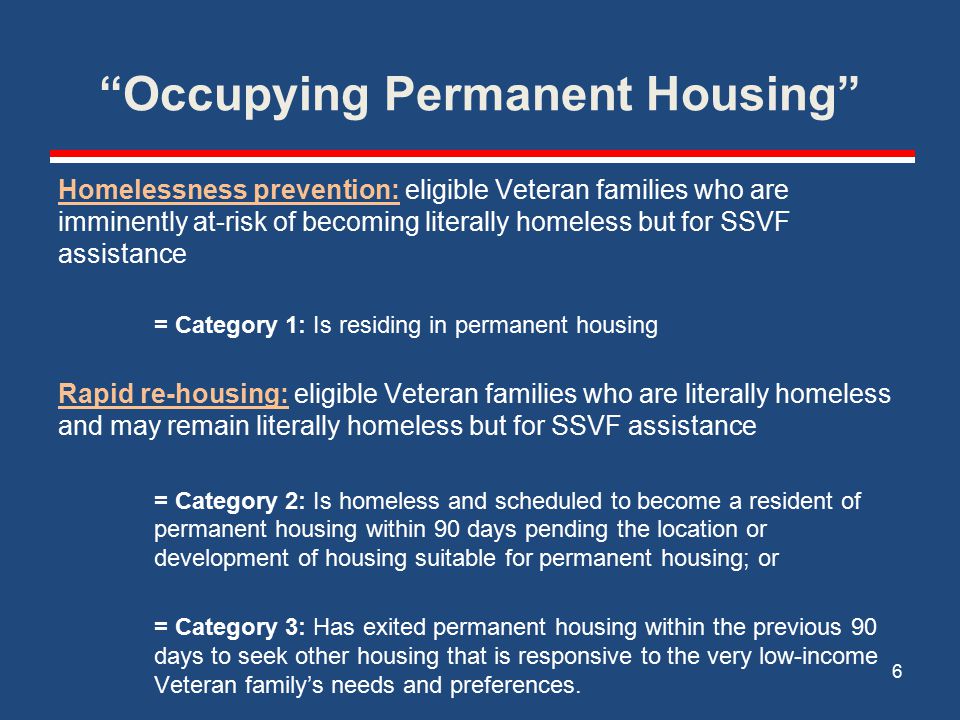 Occupying Permanent Housing Homelessness prevention: eligible Veteran families who are imminently at-risk of becoming literally homeless but for SSVF assistance = Category 1: Is residing in permanent housing Rapid re-housing: eligible Veteran families who are literally homeless and may remain literally homeless but for SSVF assistance = Category 2: Is homeless and scheduled to become a resident of permanent housing within 90 days pending the location or development of housing suitable for permanent housing; or = Category 3: Has exited permanent housing within the previous 90 days to seek other housing that is responsive to the very low-income Veteran family’s needs and preferences.
