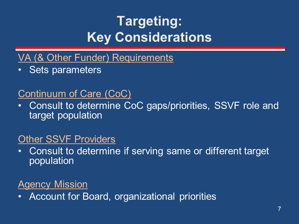 Targeting: Key Considerations VA (& Other Funder) Requirements Sets parameters Continuum of Care (CoC) Consult to determine CoC gaps/priorities, SSVF role and target population Other SSVF Providers Consult to determine if serving same or different target population Agency Mission Account for Board, organizational priorities 7