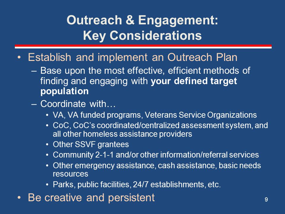 Outreach & Engagement: Key Considerations Establish and implement an Outreach Plan –Base upon the most effective, efficient methods of finding and engaging with your defined target population –Coordinate with… VA, VA funded programs, Veterans Service Organizations CoC, CoC’s coordinated/centralized assessment system, and all other homeless assistance providers Other SSVF grantees Community and/or other information/referral services Other emergency assistance, cash assistance, basic needs resources Parks, public facilities, 24/7 establishments, etc.