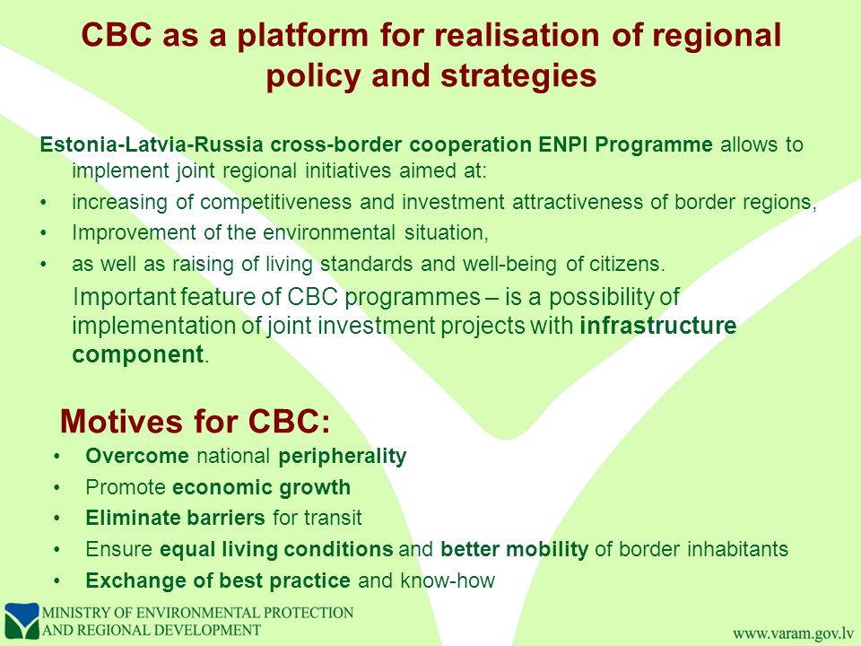 CBC as a platform for realisation of regional policy and strategies Estonia-Latvia-Russia cross-border cooperation ENPI Programme allows to implement joint regional initiatives aimed at: increasing of competitiveness and investment attractiveness of border regions, Improvement of the environmental situation, as well as raising of living standards and well-being of citizens.