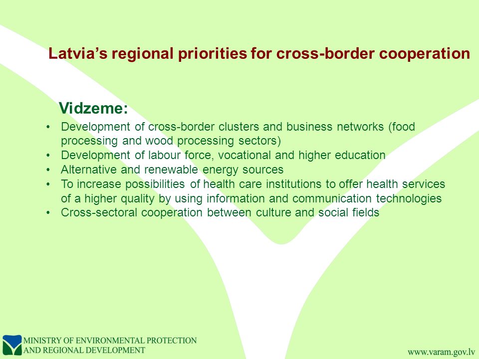 Latvia’s regional priorities for cross-border cooperation Vidzeme: Development of cross-border clusters and business networks (food processing and wood processing sectors) Development of labour force, vocational and higher education Alternative and renewable energy sources To increase possibilities of health care institutions to offer health services of a higher quality by using information and communication technologies Cross-sectoral cooperation between culture and social fields