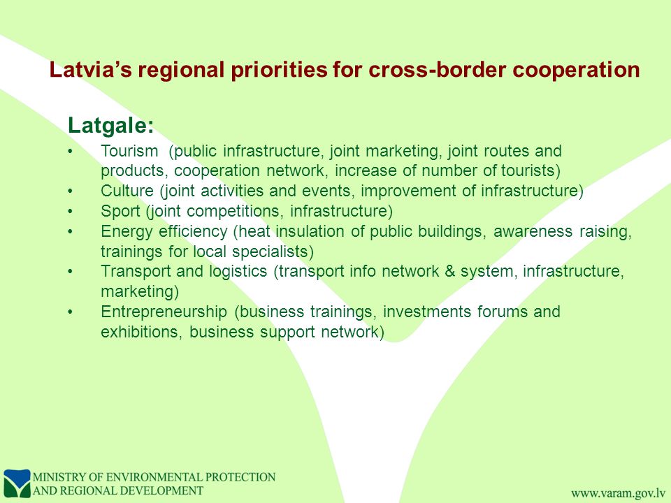 Latvia’s regional priorities for cross-border cooperation Latgale: Tourism (public infrastructure, joint marketing, joint routes and products, cooperation network, increase of number of tourists) Culture (joint activities and events, improvement of infrastructure) Sport (joint competitions, infrastructure) Energy efficiency (heat insulation of public buildings, awareness raising, trainings for local specialists) Transport and logistics (transport info network & system, infrastructure, marketing) Entrepreneurship (business trainings, investments forums and exhibitions, business support network)