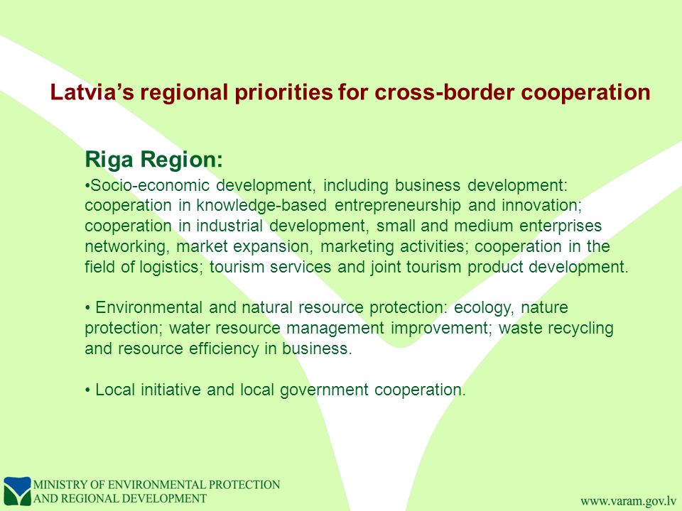Latvia’s regional priorities for cross-border cooperation Riga Region: Socio-economic development, including business development: cooperation in knowledge-based entrepreneurship and innovation; cooperation in industrial development, small and medium enterprises networking, market expansion, marketing activities; cooperation in the field of logistics; tourism services and joint tourism product development.