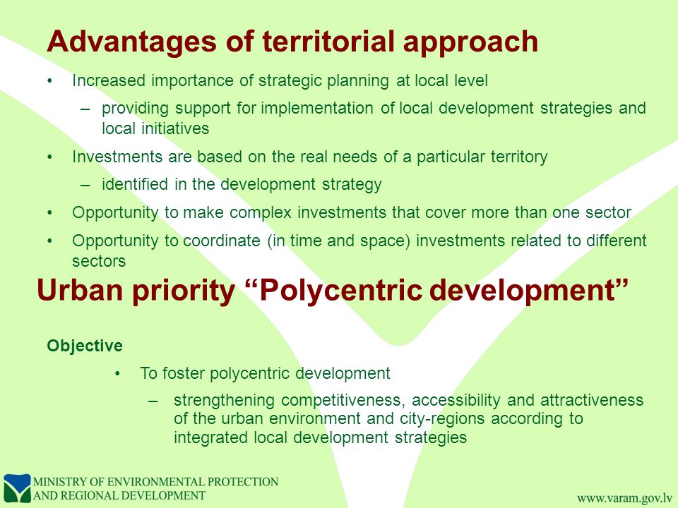 Urban priority Polycentric development Increased importance of strategic planning at local level –providing support for implementation of local development strategies and local initiatives Investments are based on the real needs of a particular territory –identified in the development strategy Opportunity to make complex investments that cover more than one sector Opportunity to coordinate (in time and space) investments related to different sectors Objective To foster polycentric development –strengthening competitiveness, accessibility and attractiveness of the urban environment and city-regions according to integrated local development strategies Advantages of territorial approach