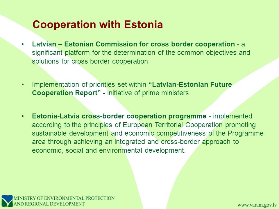 Cooperation with Estonia Latvian – Estonian Commission for cross border cooperation - a significant platform for the determination of the common objectives and solutions for cross border cooperation Implementation of priorities set within Latvian-Estonian Future Cooperation Report - initiative of prime ministers Estonia-Latvia cross-border cooperation programme - implemented according to the principles of European Territorial Cooperation promoting sustainable development and economic competitiveness of the Programme area through achieving an integrated and cross-border approach to economic, social and environmental development.