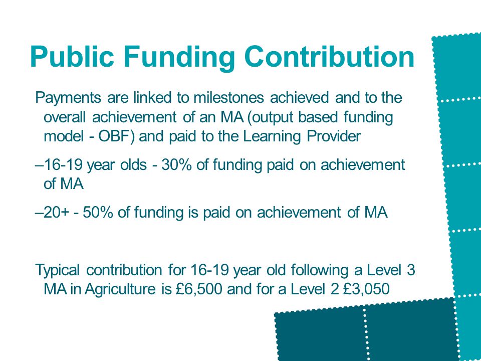 Public Funding Contribution Payments are linked to milestones achieved and to the overall achievement of an MA (output based funding model - OBF) and paid to the Learning Provider –16-19 year olds - 30% of funding paid on achievement of MA – % of funding is paid on achievement of MA Typical contribution for year old following a Level 3 MA in Agriculture is £6,500 and for a Level 2 £3,050