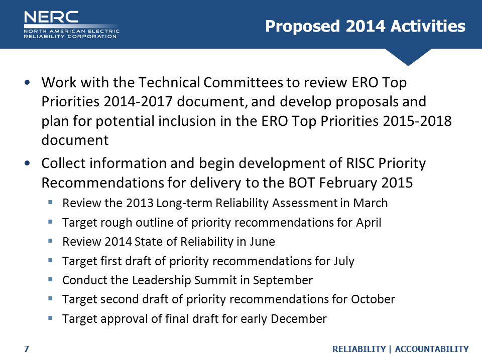 RELIABILITY | ACCOUNTABILITY7 Work with the Technical Committees to review ERO Top Priorities document, and develop proposals and plan for potential inclusion in the ERO Top Priorities document Collect information and begin development of RISC Priority Recommendations for delivery to the BOT February 2015  Review the 2013 Long-term Reliability Assessment in March  Target rough outline of priority recommendations for April  Review 2014 State of Reliability in June  Target first draft of priority recommendations for July  Conduct the Leadership Summit in September  Target second draft of priority recommendations for October  Target approval of final draft for early December Proposed 2014 Activities