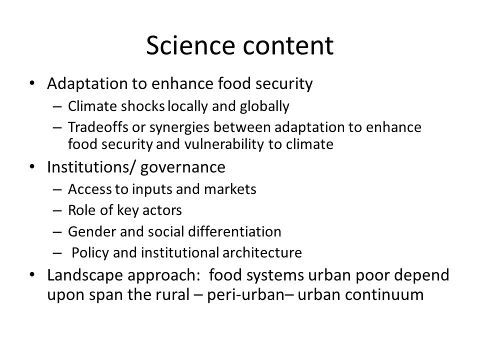 Science content Adaptation to enhance food security – Climate shocks locally and globally – Tradeoffs or synergies between adaptation to enhance food security and vulnerability to climate Institutions/ governance – Access to inputs and markets – Role of key actors – Gender and social differentiation – Policy and institutional architecture Landscape approach: food systems urban poor depend upon span the rural – peri-urban– urban continuum