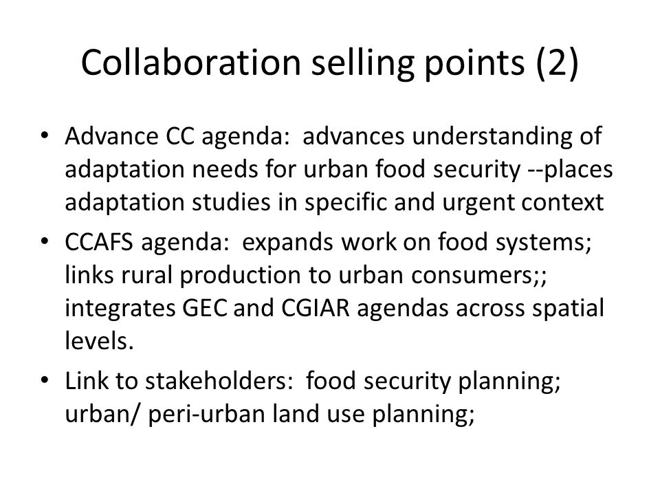 Collaboration selling points (2) Advance CC agenda: advances understanding of adaptation needs for urban food security --places adaptation studies in specific and urgent context CCAFS agenda: expands work on food systems; links rural production to urban consumers;; integrates GEC and CGIAR agendas across spatial levels.