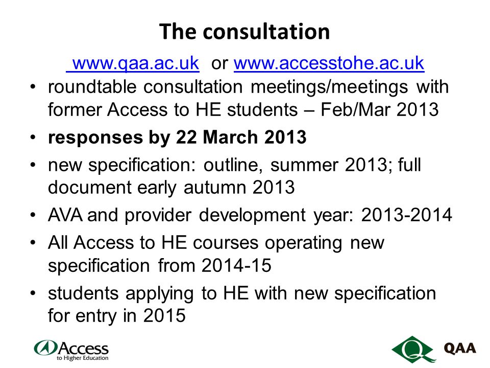 The consultation   or     roundtable consultation meetings/meetings with former Access to HE students – Feb/Mar 2013 responses by 22 March 2013 new specification: outline, summer 2013; full document early autumn 2013 AVA and provider development year: All Access to HE courses operating new specification from students applying to HE with new specification for entry in 2015