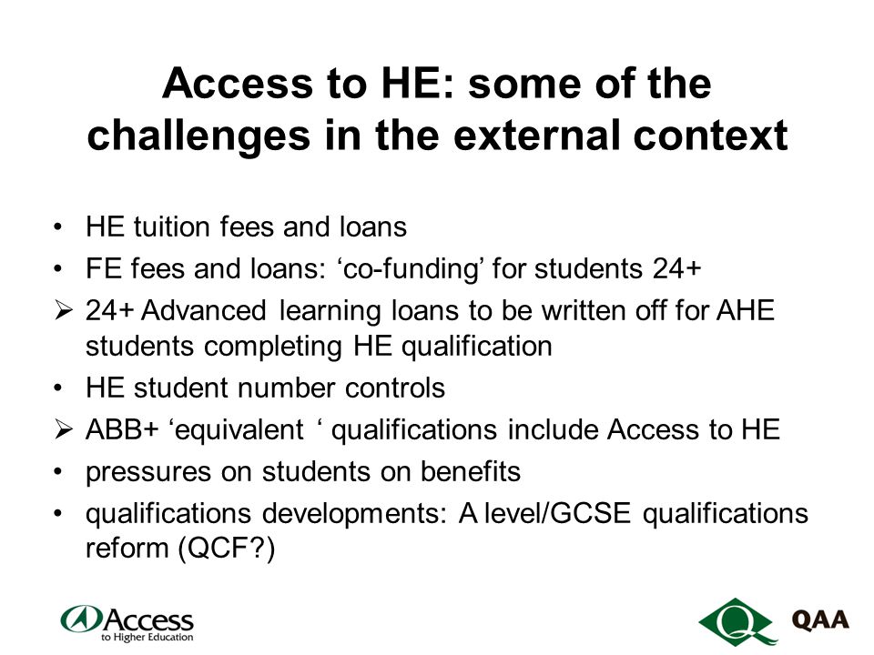 Access to HE: some of the challenges in the external context HE tuition fees and loans FE fees and loans: ‘co-funding’ for students 24+  24+ Advanced learning loans to be written off for AHE students completing HE qualification HE student number controls  ABB+ ‘equivalent ‘ qualifications include Access to HE pressures on students on benefits qualifications developments: A level/GCSE qualifications reform (QCF )