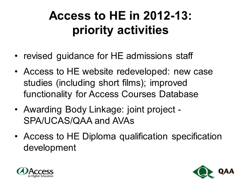 Access to HE in : priority activities revised guidance for HE admissions staff Access to HE website redeveloped: new case studies (including short films); improved functionality for Access Courses Database Awarding Body Linkage: joint project - SPA/UCAS/QAA and AVAs Access to HE Diploma qualification specification development