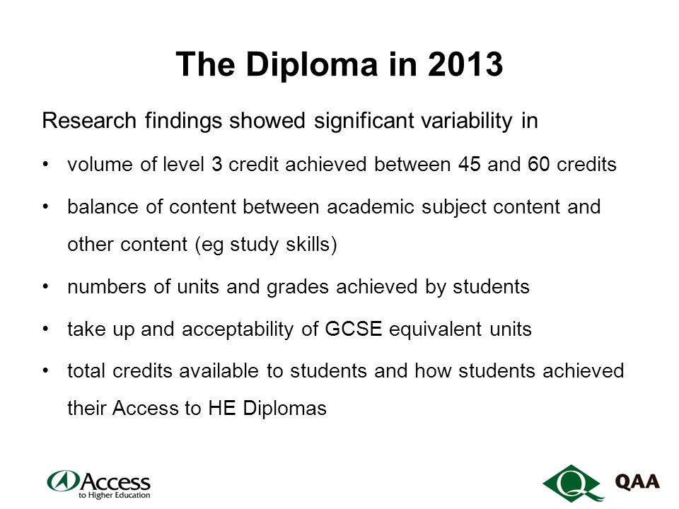 The Diploma in 2013 Research findings showed significant variability in volume of level 3 credit achieved between 45 and 60 credits balance of content between academic subject content and other content (eg study skills) numbers of units and grades achieved by students take up and acceptability of GCSE equivalent units total credits available to students and how students achieved their Access to HE Diplomas