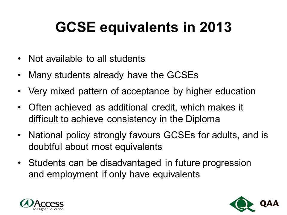 GCSE equivalents in 2013 Not available to all students Many students already have the GCSEs Very mixed pattern of acceptance by higher education Often achieved as additional credit, which makes it difficult to achieve consistency in the Diploma National policy strongly favours GCSEs for adults, and is doubtful about most equivalents Students can be disadvantaged in future progression and employment if only have equivalents