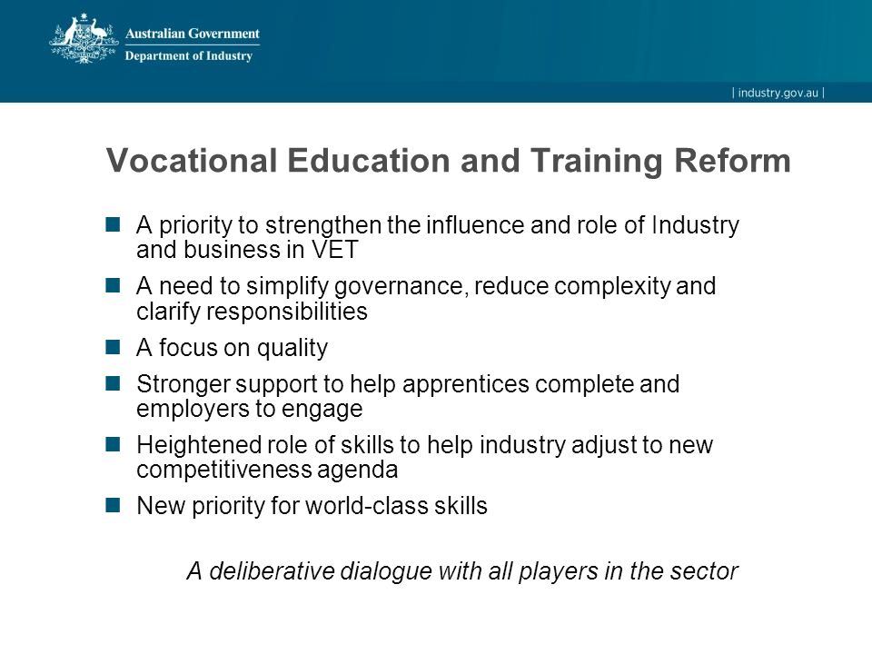 Vocational Education and Training Reform A priority to strengthen the influence and role of Industry and business in VET A need to simplify governance, reduce complexity and clarify responsibilities A focus on quality Stronger support to help apprentices complete and employers to engage Heightened role of skills to help industry adjust to new competitiveness agenda New priority for world-class skills A deliberative dialogue with all players in the sector