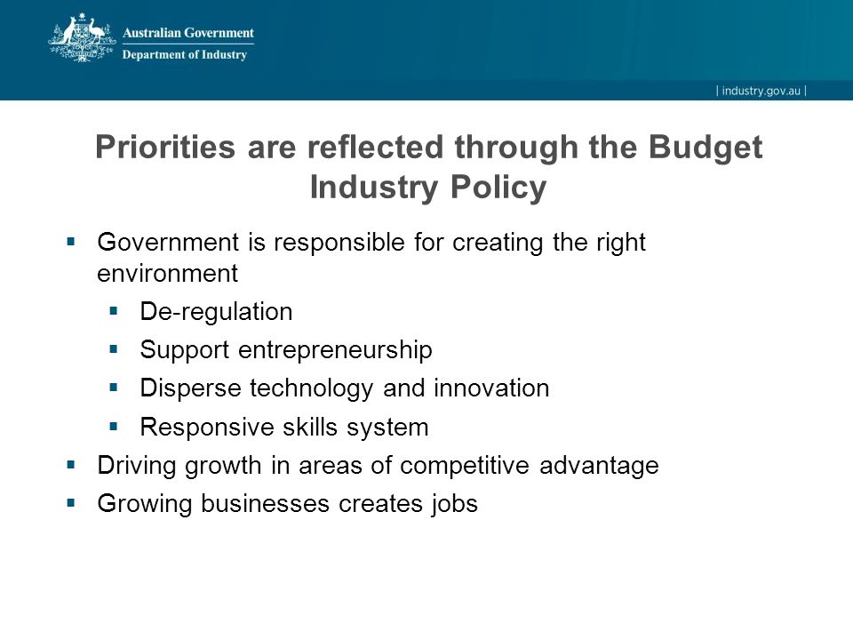 Priorities are reflected through the Budget Industry Policy  Government is responsible for creating the right environment  De-regulation  Support entrepreneurship  Disperse technology and innovation  Responsive skills system  Driving growth in areas of competitive advantage  Growing businesses creates jobs
