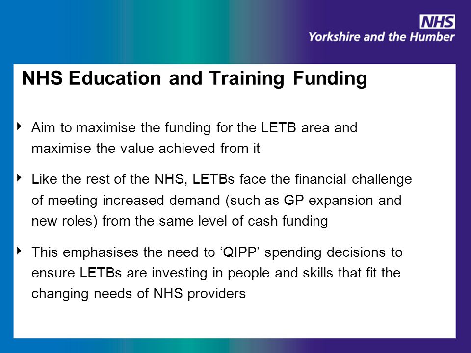 NHS Education and Training Funding ‣ Aim to maximise the funding for the LETB area and maximise the value achieved from it ‣ Like the rest of the NHS, LETBs face the financial challenge of meeting increased demand (such as GP expansion and new roles) from the same level of cash funding ‣ This emphasises the need to ‘QIPP’ spending decisions to ensure LETBs are investing in people and skills that fit the changing needs of NHS providers