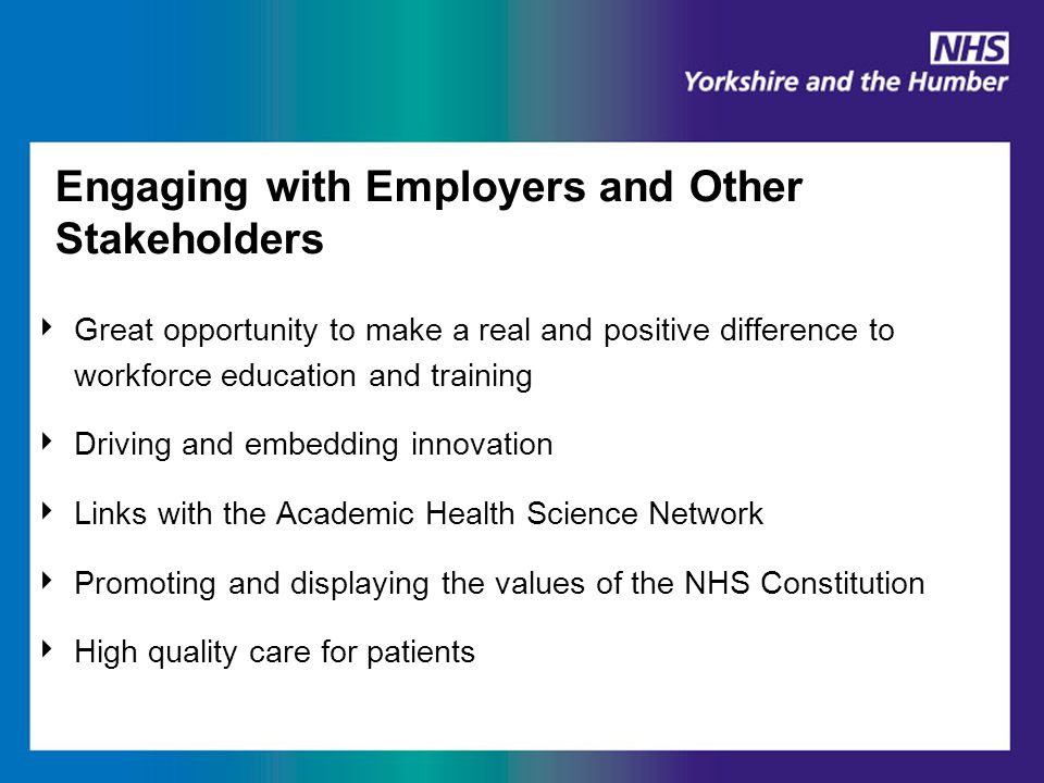 Engaging with Employers and Other Stakeholders ‣ Great opportunity to make a real and positive difference to workforce education and training ‣ Driving and embedding innovation ‣ Links with the Academic Health Science Network ‣ Promoting and displaying the values of the NHS Constitution ‣ High quality care for patients